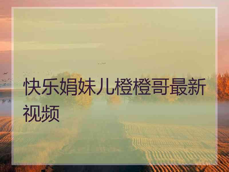 快乐娟妹儿橙橙哥最新视频